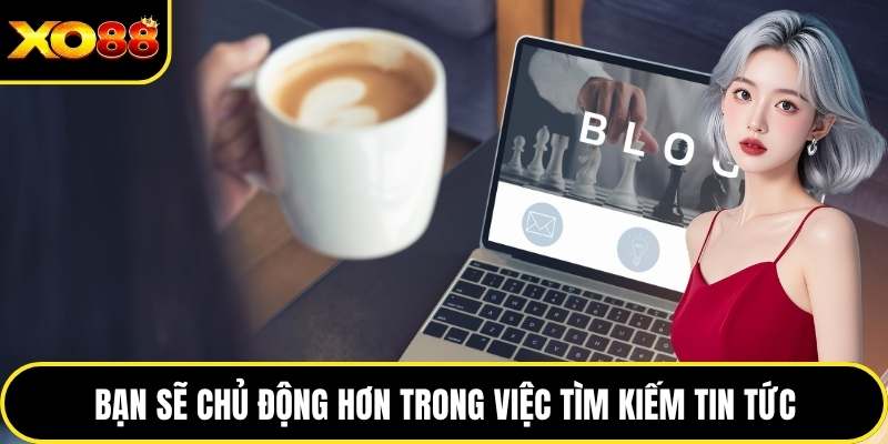 Bạn sẽ chủ động hơn trong việc tìm kiếm tin tức