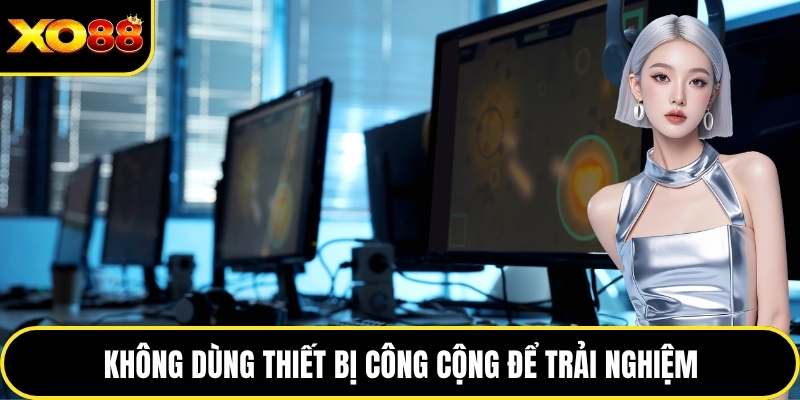 Không dùng thiết bị công cộng để trải nghiệm